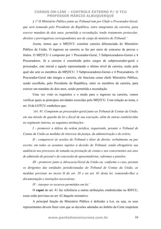 CURSOS ON-LINE – CONTROLE EXTERNO P/ O TCU
             PROFESSOR MÁRCIO ALBUQUERQUE
       § 1º O Ministério Público junto ao Tribunal tem por Chefe o Procurador-Geral,
que será nomeado pelo Presidente da República, entre integrantes da carreira, para
exercer mandato de dois anos, permitida a recondução, tendo tratamento protocolar,
direitos e prerrogativas correspondentes aos de cargo de ministro do Tribunal.’
       Assim, temos que o MPjTCU constitui carreira diferenciada do Ministério
Público da União. O ingresso na carreira se faz por meio de concurso de provas e
títulos. O MPjTCU é composto por 1 Procurador-Geral, 3 Subprocuradores-Gerais e 4
Procuradores. Já a carreira é constituída pelos cargos de subprocurador-geral e
procurador, este inicial e aquele representando o último nível da carreira, razão pela
qual são sete os membros do MPjTCU: 3 Subprocuradores-Gerais e 4 Procuradores. O
Procurador-Geral não integra a carreira, ele funciona como chefe Ministério Público,
sendo escolhido, pelo Presidente da República, entre os membros da carreira, para
exercer um mandato de dois anos, sendo permitida a recondução.
       Uma vez visto os requisitos e o modo para o ingresso na carreira, vamos
verificar quais as principais atividades exercidas pelo MPjTCU. Com relação ao tema, o
art. 81da LOTCU estabelece que:
       ‘Art. 81. Competem ao procurador-geral junto ao Tribunal de Contas da União,
em sua missão de guarda da lei e fiscal de sua execução, além de outras estabelecidas
no regimento interno, as seguintes atribuições:
       I - promover a defesa da ordem jurídica, requerendo, perante o Tribunal de
Contas da União as medidas de interesse da justiça, da administração e do erário;
       II - comparecer às sessões do Tribunal e dizer de direito, verbalmente ou por
escrito, em todos os assuntos sujeitos à decisão do Tribunal, sendo obrigatória sua
audiência nos processos de tomada ou prestação de contas e nos concernentes aos atos
de admissão de pessoal e de concessão de aposentadorias, reformas e pensões;
       III - promover junto à Advocacia-Geral da União ou, conforme o caso, perante
os dirigentes das entidades jurisdicionadas do Tribunal de Contas da União, as
medidas previstas no inciso II do art. 28 e no art. 61 desta lei, remetendo-lhes a
documentação e instruções necessárias;
       IV - interpor os recursos permitidos em lei.’
       O caput do art. 81 faz referência a outras atribuições estabelecidas no RITCU,
essas estão previstas no art. 62 daquele normativo.
       A principal função do Ministério Público é defender a Lei, ou seja, os seus
representantes devem fazer com que as decisões adotadas no âmbito da Corte respeitem


                   www.pontodosconcursos.com.br                                     10
 