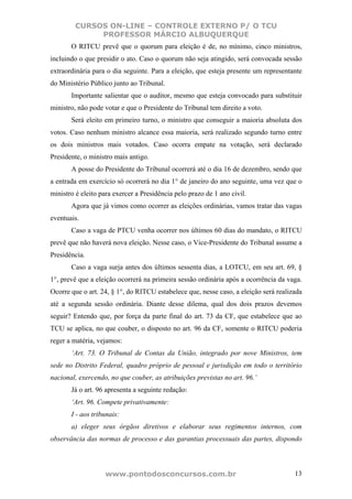 CURSOS ON-LINE – CONTROLE EXTERNO P/ O TCU
              PROFESSOR MÁRCIO ALBUQUERQUE
       O RITCU prevê que o quorum para eleição é de, no mínimo, cinco ministros,
incluindo o que presidir o ato. Caso o quorum não seja atingido, será convocada sessão
extraordinária para o dia seguinte. Para a eleição, que esteja presente um representante
do Ministério Público junto ao Tribunal.
       Importante salientar que o auditor, mesmo que esteja convocado para substituir
ministro, não pode votar e que o Presidente do Tribunal tem direito a voto.
       Será eleito em primeiro turno, o ministro que conseguir a maioria absoluta dos
votos. Caso nenhum ministro alcance essa maioria, será realizado segundo turno entre
os dois ministros mais votados. Caso ocorra empate na votação, será declarado
Presidente, o ministro mais antigo.
       A posse do Presidente do Tribunal ocorrerá até o dia 16 de dezembro, sendo que
a entrada em exercício só ocorrerá no dia 1° de janeiro do ano seguinte, uma vez que o
ministro é eleito para exercer a Presidência pelo prazo de 1 ano civil.
       Agora que já vimos como ocorrer as eleições ordinárias, vamos tratar das vagas
eventuais.
       Caso a vaga de PTCU venha ocorrer nos últimos 60 dias do mandato, o RITCU
prevê que não haverá nova eleição. Nesse caso, o Vice-Presidente do Tribunal assume a
Presidência.
       Caso a vaga surja antes dos últimos sessenta dias, a LOTCU, em seu art. 69, §
1°, prevê que a eleição ocorrerá na primeira sessão ordinária após a ocorrência da vaga.
Ocorre que o art. 24, § 1°, do RITCU estabelece que, nesse caso, a eleição será realizada
até a segunda sessão ordinária. Diante desse dilema, qual dos dois prazos devemos
seguir? Entendo que, por força da parte final do art. 73 da CF, que estabelece que ao
TCU se aplica, no que couber, o disposto no art. 96 da CF, somente o RITCU poderia
reger a matéria, vejamos:
       ‘Art. 73. O Tribunal de Contas da União, integrado por nove Ministros, tem
sede no Distrito Federal, quadro próprio de pessoal e jurisdição em todo o território
nacional, exercendo, no que couber, as atribuições previstas no art. 96.’
       Já o art. 96 apresenta a seguinte redação:
       ‘Art. 96. Compete privativamente:
       I - aos tribunais:
       a) eleger seus órgãos diretivos e elaborar seus regimentos internos, com
observância das normas de processo e das garantias processuais das partes, dispondo



                   www.pontodosconcursos.com.br                                       13
 