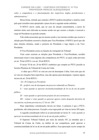 CURSOS ON-LINE – CONTROLE EXTERNO P/ O TCU
                PROFESSOR MÁRCIO ALBUQUERQUE
sobre a competência e o funcionamento dos respectivos órgãos jurisdicionais e
administrativos;’
       Dessa forma, entendo que somente o RITCU poderia disciplinar a matéria, razão
pela qual considero mais apropriado o prazo de até a segunda sessão ordinária.
       O RITCU prevê, ainda, que no caso de eleição extraordinária, a posse do
ministro eleito será efetivada na mesma sessão em que ocorrer a eleição e exercerá o
cargo de Presidente no período restante.
       Vale ainda acrescentar que na mesma sessão e nos mesmos moldes que ocorrer a
eleição para Presidente ocorrerá a eleição para Vice-Presidente. O RITCU prevê que são
duas eleições distintas, sendo a primeira do Presidente e logo depois a do Vice-
Presidente.
       O Vice-Presidente exerce as funções de corregedor do Tribunal.
       Visto como ocorrem as eleições para Presidente e Vice-Presidente, acredito
interessante trazer à tona algumas das competências do PTCU, as quais estão previstas
no art. 70 da LOTCU e no art. 28 do RITCU.
       O inciso VI do art. 28 do RITCU estabelece que compita ao PTCU presidir as
Sessões Plenárias do Tribunal de Contas da União
       . A idéia que o PTCU só vota em caso de desempate é falsa. Está certo que ele
só vota em situações bem específicas, mas não apenas para desempatar, vejamos alguns
incisos do art. 28 do RITCU:
       ‘Art. 28 Compete ao Presidente:
       IX – proferir voto de desempate em processo submetido ao Plenário;
       X – votar quando se apreciar inconstitucionalidade de lei ou de ato do poder
público;
       XI – votar quando se apreciarem projetos de atos normativos;
       XII – relatar e votar quando se apreciar agravo contra despacho decisório de
sua autoria, na forma prevista no § 2º do art. 289;’
       Duas importantes considerações devem ser feitas. A primeira é que o PTCU,
geralmente, não relata processo. Exceção a essa regra pode ser vista no inciso XII supra.
       A segunda consideração refere-se ao preconizado no inciso X: ‘votar quando se
apreciar inconstitucionalidade de lei ou de ato do poder público.’
       O Supremo Tribunal Federal, por meio da súmula 347, já entendeu que o
Tribunal de Contas da União, no âmbito de sua competência, pode apreciar a
constitucionalidade de lei ou de ato do poder público. Essa apreciação ocorre sempre de


                    www.pontodosconcursos.com.br                                      14
 