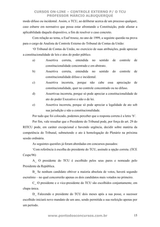 CURSOS ON-LINE – CONTROLE EXTERNO P/ O TCU
             PROFESSOR MÁRCIO ALBUQUERQUE
modo difuso ou incidental. Assim, o TCU, ao deliberar acerca de um processo qualquer,
caso esbarre em normativo que possa estar afrontando a Constituição, pode afastar a
aplicabilidade daquele dispositivo, a fim de resolver o caso concreto.
       Com relação ao tema, a Esaf trouxe, no ano de 1999, a seguinte questão na prova
para o cargo de Analista de Controle Externo do Tribunal de Contas da União:
       ‘O Tribunal de Contas da União, no exercício de suas atribuições, pode apreciar
a constitucionalidade de leis e atos do poder público.
       a)           Assertiva   correta,     entendida    no   sentido   de     controle   de
                    constitucionalidade concentrado e em abstrato.
       b)           Assertiva   correta,     entendida    no   sentido   do     controle   de
                    constitucionalidade difuso e incidental.
       c)           Assertiva   incorreta,    porque     não   cabe   essa    apreciação   de
                    constitucionalidade, quer no controle concentrado ou no difuso.
       d)           Assertivaa incorreta, porque só pode apreciar a constitucionalidade de
                    ato do poder Executivo e não o de lei.
       e)           Assertiva incorreta, porque só pode apreciar a legalidade de ato sob
                    sua jurisdição e não a constitucionalidade.
       Por tudo que foi colocado, podemos perceber que a resposta correta é a letra ‘b’.
       Por fim, vale ressaltar que o Presidente do Tribunal pode, por força do art. 29 do
RITCU pode, em caráter excepcional e havendo urgência, decidir sobre matéria da
competência do Tribunal, submetendo o ato à homologação do Plenário na próxima
sessão ordinária.
       As seguintes questões já foram abordadas em concursos passados:
       ‘Com referência à escolha do presidente do TCU, assinale a opção correta. (TCE
Cespe/96)
       A_ O presidente do TCU é escolhido pelos seus pares e nomeado pelo
Presidente da República.
       B_ Se nenhum candidato obtiver a maioria absoluta de votos, haverá segundo
escrutínio – no qual concorrerão apenas os dois candidatos mais votados no primeiro.
       C_ O presidente e o vice-presidente do TCU são escolhidos conjuntamente, em
chapa única.
       D_ Falecendo o presidente do TCU dois meses após a sua posse, o sucessor
escolhido iniciará novo mandato de um ano, sendo permitida a sua reeleição apenas por
um período.


                     www.pontodosconcursos.com.br                                          15
 