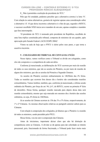 CURSOS ON-LINE – CONTROLE EXTERNO P/ O TCU
              PROFESSOR MÁRCIO ALBUQUERQUE
       E_ Não é permitida a reeleição do presidente do TCU.’
       Pelo que foi estudado, podemos perceber que a alternativa correta é a letra ‘b’.
Com relação às outras alternativas, gostaria de registrar apenas uma consideração sobre
a alternativa ‘d’. O que deixa incorreta a alternativa é o fato de que, segundo o RITCU,
o sucessor escolhido NÃO inicia novo mandato de um ano, apenas completa o mandato
que fora interrompido.
       ‘O presidente do TCU é nomeado pelo presidente da República, escolhido de
uma lista tríplice constituída pelo tribunal, composta de ministros de seu quadro, após
aprovação pelo Senado Federal. (ACE/CESPE 2004)’
       Vimos na aula de hoje que o PTCU é eleito pelos seus pares, o que torna a
assertiva incorreta.


       5 – COLEGIADOS DO TRIBUNAL DE CONTAS DA UNIÃO
       Nesse tópico, vamos verificar como o Tribunal se divide em colegiados, como
eles são compostos e a competência de cada um deles.
       Conforme já mencionado, as deliberações do TCU ocorrem por meio de reunião
de todos os seus ministros, que são as sessões do Plenário, ou por meio de reunião de
alguns dos ministros, que são as sessões da Primeira e Segunda Câmaras.
       As sessões do Plenário ocorrem ordinariamente às 14h30min das 4ªs feiras.
Todas as reuniões que ocorrem fora desses dia e horário são consideradas reuniões
extraordinárias. Vamos lembrar, também, que, conforme já mencionado, a última sessão
ordinária do Plenário, por força do art. 94, § 6°, do RITCU, ocorre na primeira 4ª feira
de dezembro. Dessa forma, qualquer reunião marcada para depois dessa data será
reunião extraordinária, mesmo que seja marcada nos mesmos dia e horário das sessões
ordinárias, ou seja, 4ªs feiras às 14h30min.
       Já as sessões de Câmara ocorrem às 15h das 3ªs e 5ªs feiras, respectivamente, de
1ª e 2ª Câmaras. As mesmas observações relativas ao parágrafo anterior cabem para as
Câmaras.
       Com relação à composição dos colegiados, já falamos que o Plenário é a reunião
de todos os ministros, sendo presidido pelo PTCU.
       Dessa forma, vou-me ater à composição das Câmaras.
       Antes de iniciarmos, importante deixar claro que não há distinção de
competências entre as Câmaras. A divisão se dá apenas para dar celeridade ao trâmite
processual, pois, funcionando de forma fracionada, o Tribunal pode fazer muito mais


                       www.pontodosconcursos.com.br                                  16
 