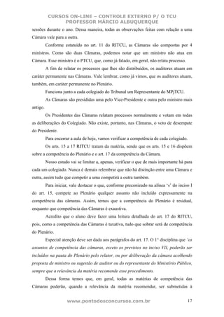 CURSOS ON-LINE – CONTROLE EXTERNO P/ O TCU
                PROFESSOR MÁRCIO ALBUQUERQUE
sessões durante o ano. Dessa maneira, todas as observações feitas com relação a uma
Câmara vale para a outra.
          Conforme estatuído no art. 11 do RITCU, as Câmaras são compostas por 4
ministros. Como são duas Câmaras, podemos notar que um ministro não atua em
Câmara. Esse ministro é o PTCU, que, como já falado, em geral, não relata processo.
          A fim de relatar os processos que lhes são distribuídos, os auditores atuam em
caráter permanente nas Câmaras. Vale lembrar, como já vimos, que os auditores atuam,
também, em caráter permanente no Plenário.
          Funciona junto a cada colegiado do Tribunal um Representante do MPjTCU.
          As Câmaras são presididas uma pelo Vice-Presidente e outra pelo ministro mais
antigo.
          Os Presidentes das Câmaras relatam processos normalmente e votam em todas
as deliberações do Colegiado. Não existe, portanto, nas Câmaras, o voto de desempate
do Presidente.
          Para encerrar a aula de hoje, vamos verificar a competência de cada colegiado.
          Os arts. 15 a 17 RITCU tratam da matéria, sendo que os arts. 15 e 16 dispõem
sobre a competência do Plenário e o art. 17 da competência da Câmara.
          Nosso estudo vai se limitar a, apenas, verificar o que de mais importante há para
cada um colegiado. Nunca é demais relembrar que não há distinção entre uma Câmara e
outra, assim tudo que competir a uma competirá a outra também.
          Para iniciar, vale destacar o que, conforme preconizado na alínea ‘s’ do inciso I
do art. 15, compete ao Plenário qualquer assunto não incluído expressamente na
competência das câmaras. Assim, temos que a competência do Plenário é residual,
enquanto que competência das Câmaras é exaustiva.
          Acredito que o aluno deve fazer uma leitura detalhada do art. 17 do RITCU,
pois, como a competência das Câmaras é taxativa, tudo que sobrar será de competência
do Plenário.
          Especial atenção deve ser dada aos parágrafos do art. 17. O 1° disciplina que ‘os
assuntos de competência das câmaras, exceto os previstos no inciso VII, poderão ser
incluídos na pauta do Plenário pelo relator, ou por deliberação da câmara acolhendo
proposta de ministro ou sugestão de auditor ou do representante do Ministério Público,
sempre que a relevância da matéria recomende esse procedimento.
          Dessa forma temos que, em geral, todas as matérias de competência das
Câmaras poderão, quando a relevância da matéria recomendar, ser submetidas à


                     www.pontodosconcursos.com.br                                       17
 