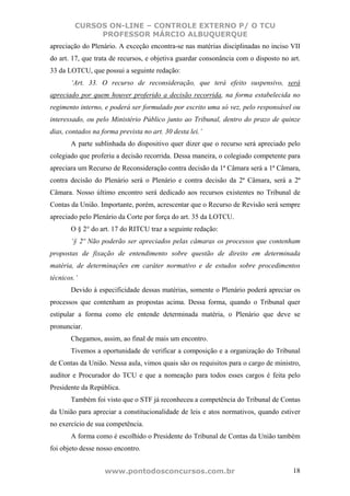 CURSOS ON-LINE – CONTROLE EXTERNO P/ O TCU
              PROFESSOR MÁRCIO ALBUQUERQUE
apreciação do Plenário. A exceção encontra-se nas matérias disciplinadas no inciso VII
do art. 17, que trata de recursos, e objetiva guardar consonância com o disposto no art.
33 da LOTCU, que possui a seguinte redação:
       ‘Art. 33. O recurso de reconsideração, que terá efeito suspensivo, será
apreciado por quem houver proferido a decisão recorrida, na forma estabelecida no
regimento interno, e poderá ser formulado por escrito uma só vez, pelo responsável ou
interessado, ou pelo Ministério Público junto ao Tribunal, dentro do prazo de quinze
dias, contados na forma prevista no art. 30 desta lei.’
       A parte sublinhada do dispositivo quer dizer que o recurso será apreciado pelo
colegiado que proferiu a decisão recorrida. Dessa maneira, o colegiado competente para
apreciara um Recurso de Reconsideração contra decisão da 1ª Câmara será a 1ª Câmara,
contra decisão do Plenário será o Plenário e contra decisão da 2ª Câmara, será a 2ª
Câmara. Nosso último encontro será dedicado aos recursos existentes no Tribunal de
Contas da União. Importante, porém, acrescentar que o Recurso de Revisão será sempre
apreciado pelo Plenário da Corte por força do art. 35 da LOTCU.
       O § 2° do art. 17 do RITCU traz a seguinte redação:
       ‘§ 2º Não poderão ser apreciados pelas câmaras os processos que contenham
propostas de fixação de entendimento sobre questão de direito em determinada
matéria, de determinações em caráter normativo e de estudos sobre procedimentos
técnicos.’
       Devido à especificidade dessas matérias, somente o Plenário poderá apreciar os
processos que contenham as propostas acima. Dessa forma, quando o Tribunal quer
estipular a forma como ele entende determinada matéria, o Plenário que deve se
pronunciar.
       Chegamos, assim, ao final de mais um encontro.
       Tivemos a oportunidade de verificar a composição e a organização do Tribunal
de Contas da União. Nessa aula, vimos quais são os requisitos para o cargo de ministro,
auditor e Procurador do TCU e que a nomeação para todos esses cargos é feita pelo
Presidente da República.
       Também foi visto que o STF já reconheceu a competência do Tribunal de Contas
da União para apreciar a constitucionalidade de leis e atos normativos, quando estiver
no exercício de sua competência.
       A forma como é escolhido o Presidente do Tribunal de Contas da União também
foi objeto desse nosso encontro.


                   www.pontodosconcursos.com.br                                      18
 