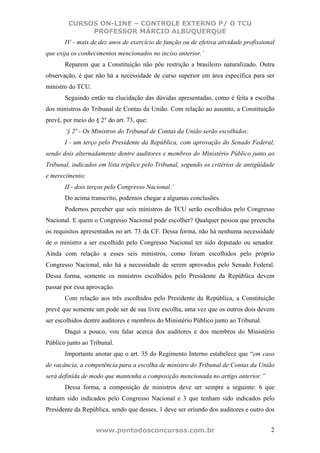 CURSOS ON-LINE – CONTROLE EXTERNO P/ O TCU
             PROFESSOR MÁRCIO ALBUQUERQUE
       IV - mais de dez anos de exercício de função ou de efetiva atividade profissional
que exija os conhecimentos mencionados no inciso anterior.’
       Reparem que a Constituição não põe restrição a brasileiro naturalizado. Outra
observação, é que não há a necessidade de curso superior em área específica para ser
ministro do TCU.
       Seguindo então na elucidação das dúvidas apresentadas, como é feita a escolha
dos ministros do Tribunal de Contas da União. Com relação ao assunto, a Constituição
prevê, por meio do § 2° do art. 73, que:
       ‘§ 2º - Os Ministros do Tribunal de Contas da União serão escolhidos:
       I - um terço pelo Presidente da República, com aprovação do Senado Federal,
sendo dois alternadamente dentre auditores e membros do Ministério Público junto ao
Tribunal, indicados em lista tríplice pelo Tribunal, segundo os critérios de antigüidade
e merecimento;
       II - dois terços pelo Congresso Nacional.’
       Do acima transcrito, podemos chegar a algumas conclusões.
       Podemos perceber que seis ministros do TCU serão escolhidos pelo Congresso
Nacional. E quem o Congresso Nacional pode escolher? Qualquer pessoa que preencha
os requisitos apresentados no art. 73 da CF. Dessa forma, não há nenhuma necessidade
de o ministro a ser escolhido pelo Congresso Nacional ter sido deputado ou senador.
Ainda com relação a esses seis ministros, como foram escolhidos pelo próprio
Congresso Nacional, não há a necessidade de serem aprovados pelo Senado Federal.
Dessa forma, somente os ministros escolhidos pelo Presidente da República devem
passar por essa aprovação.
       Com relação aos três escolhidos pelo Presidente da República, a Constituição
prevê que somente um pode ser de sua livre escolha, uma vez que os outros dois devem
ser escolhidos dentre auditores e membros do Ministério Público junto ao Tribunal.
       Daqui a pouco, vou falar acerca dos auditores e dos membros do Ministério
Público junto ao Tribunal.
       Importante anotar que o art. 35 do Regimento Interno estabelece que “em caso
de vacância, a competência para a escolha de ministro do Tribunal de Contas da União
será definida de modo que mantenha a composição mencionada no artigo anterior.”
       Dessa forma, a composição de ministros deve ser sempre a seguinte: 6 que
tenham sido indicados pelo Congresso Nacional e 3 que tenham sido indicados pelo
Presidente da República, sendo que desses, 1 deve ser oriundo dos auditores e outro dos


                   www.pontodosconcursos.com.br                                       2
 