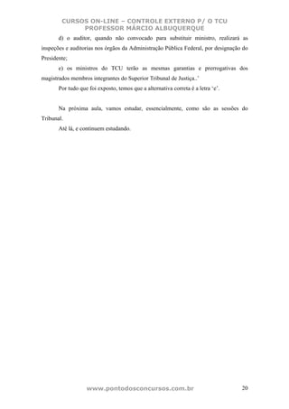 CURSOS ON-LINE – CONTROLE EXTERNO P/ O TCU
             PROFESSOR MÁRCIO ALBUQUERQUE
       d) o auditor, quando não convocado para substituir ministro, realizará as
inspeções e auditorias nos órgãos da Administração Pública Federal, por designação do
Presidente;
       e) os ministros do TCU terão as mesmas garantias e prerrogativas dos
magistrados membros integrantes do Superior Tribunal de Justiça..’
       Por tudo que foi exposto, temos que a alternativa correta é a letra ‘e’.


       Na próxima aula, vamos estudar, essencialmente, como são as sessões do
Tribunal.
       Até lá, e continuem estudando.




                   www.pontodosconcursos.com.br                                   20
 