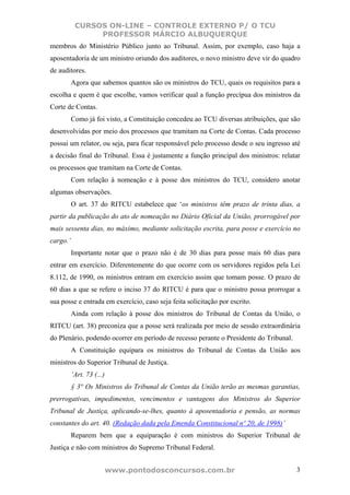 CURSOS ON-LINE – CONTROLE EXTERNO P/ O TCU
                PROFESSOR MÁRCIO ALBUQUERQUE
membros do Ministério Público junto ao Tribunal. Assim, por exemplo, caso haja a
aposentadoria de um ministro oriundo dos auditores, o novo ministro deve vir do quadro
de auditores.
          Agora que sabemos quantos são os ministros do TCU, quais os requisitos para a
escolha e quem é que escolhe, vamos verificar qual a função precípua dos ministros da
Corte de Contas.
          Como já foi visto, a Constituição concedeu ao TCU diversas atribuições, que são
desenvolvidas por meio dos processos que tramitam na Corte de Contas. Cada processo
possui um relator, ou seja, para ficar responsável pelo processo desde o seu ingresso até
a decisão final do Tribunal. Essa é justamente a função principal dos ministros: relatar
os processos que tramitam na Corte de Contas.
          Com relação à nomeação e à posse dos ministros do TCU, considero anotar
algumas observações.
          O art. 37 do RITCU estabelece que ‘os ministros têm prazo de trinta dias, a
partir da publicação do ato de nomeação no Diário Oficial da União, prorrogável por
mais sessenta dias, no máximo, mediante solicitação escrita, para posse e exercício no
cargo.’
          Importante notar que o prazo não é de 30 dias para posse mais 60 dias para
entrar em exercício. Diferentemente do que ocorre com os servidores regidos pela Lei
8.112, de 1990, os ministros entram em exercício assim que tomam posse. O prazo de
60 dias a que se refere o inciso 37 do RITCU é para que o ministro possa prorrogar a
sua posse e entrada em exercício, caso seja feita solicitação por escrito.
          Ainda com relação à posse dos ministros do Tribunal de Contas da União, o
RITCU (art. 38) preconiza que a posse será realizada por meio de sessão extraordinária
do Plenário, podendo ocorrer em período de recesso perante o Presidente do Tribunal.
          A Constituição equipara os ministros do Tribunal de Contas da União aos
ministros do Superior Tribunal de Justiça.
          ‘Art. 73 (...)
          § 3° Os Ministros do Tribunal de Contas da União terão as mesmas garantias,
prerrogativas, impedimentos, vencimentos e vantagens dos Ministros do Superior
Tribunal de Justiça, aplicando-se-lhes, quanto à aposentadoria e pensão, as normas
constantes do art. 40. (Redação dada pela Emenda Constitucional nº 20, de 1998)’
          Reparem bem que a equiparação é com ministros do Superior Tribunal de
Justiça e não com ministros do Supremo Tribunal Federal.


                           www.pontodosconcursos.com.br                                3
 