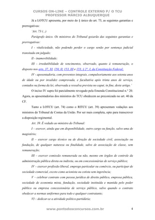 CURSOS ON-LINE – CONTROLE EXTERNO P/ O TCU
              PROFESSOR MÁRCIO ALBUQUERQUE
       Já a LOTCU apresenta, por meio do § único do art. 73, as seguintes garantias e
prerrogativas:
       ‘Art. 73 (...)
       Parágrafo único. Os ministros do Tribunal gozarão das seguintes garantias e
prerrogativas:
       I - vitaliciedade, não podendo perder o cargo senão por sentença judicial
transitada em julgado;
       II - inamovibilidade;
       III - irredutibilidade de vencimentos, observado, quanto à remuneração, o
disposto nos arts. 37, XI, 150, II, 153, III e 153, § 2°, I, da Constituição Federal;
       IV - aposentadoria, com proventos integrais, compulsoriamente aos setenta anos
de idade ou por invalidez comprovada, e facultativa após trinta anos de serviço,
contados na forma da lei, observada a ressalva prevista no caput, in fine, deste artigo.’
       O inciso IV supra foi parcialmente revogado pela Emenda Constitucional n.° 20.
Agora, as aposentadorias dos ministros do TCU obedecem ao preconizado no art. 40 da
CF.
       Tanto a LOTCU (art. 74) como o RITCU (art. 39) apresentam vedações aos
ministros do Tribunal de Contas da União. Por ser mais completa, opto para transcrever
a disposição regimental.
       Art. 39. É vedado ao ministro do Tribunal:
       I – exercer, ainda que em disponibilidade, outro cargo ou função, salvo uma de
magistério;
       II – exercer cargo técnico ou de direção de sociedade civil, associação ou
fundação, de qualquer natureza ou finalidade, salvo de associação de classe, sem
remuneração;
       III – exercer comissão remunerada ou não, mesmo em órgãos de controle da
administração pública direta ou indireta, ou em concessionárias de serviço público;
       IV – exercer profissão liberal, emprego particular ou comércio, ou participar de
sociedade comercial, exceto como acionista ou cotista sem ingerência;
       V – celebrar contrato com pessoa jurídica de direito público, empresa pública,
sociedade de economia mista, fundação, sociedade instituída e mantida pelo poder
público ou empresa concessionária de serviço público, salvo quando o contrato
obedecer a normas uniformes para todo e qualquer contratante;
       VI – dedicar-se a atividade político-partidária;


                        www.pontodosconcursos.com.br                                    4
 