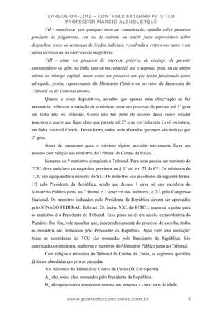 CURSOS ON-LINE – CONTROLE EXTERNO P/ O TCU
                PROFESSOR MÁRCIO ALBUQUERQUE
       VII – manifestar, por qualquer meio de comunicação, opinião sobre processo
pendente de julgamento, seu ou de outrem, ou emitir juízo depreciativo sobre
despachos, votos ou sentenças de órgãos judiciais, ressalvada a crítica nos autos e em
obras técnicas ou no exercício de magistério;
       VIII – atuar em processo de interesse próprio, de cônjuge, de parente
consangüíneo ou afim, na linha reta ou na colateral, até o segundo grau, ou de amigo
íntimo ou inimigo capital, assim como em processo em que tenha funcionado como
advogado, perito, representante do Ministério Público ou servidor da Secretaria do
Tribunal ou do Controle Interno.
       Quanto a esses dispositivos, acredito que apenas uma observação se faz
necessária, refiro-me a vedação de o ministro atuar em processo de parente até 2° grau
em linha reta ou colateral. Como não faz parte do escopo desse curso estudar
parentesco, quero que fique claro que parente até 2° grau em linha reta é avó ou neto e,
em linha colateral é irmão. Dessa forma, todos mais afastados que esses são mais do que
2° grau.
       Antes de passarmos para o próximo tópico, acredito interessante fazer um
resumo com relação aos ministros do Tribunal de Contas da União.
       Somente os 9 ministros compõem o Tribunal. Para uma pessoa ser ministro do
TCU, deve satisfazer os requisitos previstos no § 1° do art. 73 da CF. Os ministros do
TCU são equiparados a ministro do STJ. Os ministros são escolhidos da seguinte forma:
13 pelo Presidente da República, sendo que desses, 1 deve vir dos membros do
Ministério Público junto ao Tribunal e 1 deve vir dos auditores, e 23 pelo Congresso
Nacional. Os ministros indicados pelo Presidente da República devem ser aprovados
pelo SENADO FEDERAL. Pelo art. 28, inciso XXI, do RITCU, quem dá a posse para
os ministros é o Presidente do Tribunal. Essa posse se dá em sessão extraordinária do
Plenário. Por fim, vale ressaltar que, independentemente do processo de escolha, todos
os ministros são nomeados pelo Presidente da República. Aqui vale uma anotação:
todas as autoridades do TCU são nomeadas pelo Presidente da República. São
autoridades os ministros, auditores e membros do Ministério Público junto ao Tribunal.
       Com relação a ministros do Tribunal de Contas da União, as seguintes questões
já foram abordadas em provas passadas:
       ‘Os ministros do Tribunal de Contas da União (TCE-Cespe/96)
       A_ são, todos eles, nomeados pelo Presidente da República.
       B_ são aposentados compulsoriamente aos sessenta e cinco anos de idade.


                   www.pontodosconcursos.com.br                                       5
 