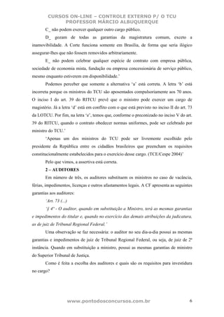 CURSOS ON-LINE – CONTROLE EXTERNO P/ O TCU
              PROFESSOR MÁRCIO ALBUQUERQUE
       C_ não podem exercer qualquer outro cargo público.
       D_ gozam de todas as garantias da magistratura comum, exceto a
inamovibilidade. A Corte funciona somente em Brasília, de forma que seria ilógico
assegurar-lhes que não fossem removidos arbitrariamente.
       E_ não podem celebrar qualquer espécie de contrato com empresa pública,
sociedade de economia mista, fundação ou empresa concessionária de serviço público,
mesmo enquanto estiverem em disponibilidade.’
       Podemos perceber que somente a alternativa ‘a’ está correta. A letra ‘b’ está
incorreta porque os ministros do TCU são aposentados compulsoriamente aos 70 anos.
O inciso I do art. 39 do RITCU prevê que o ministro pode exercer um cargo de
magistério. Já a letra ‘d’ está em conflito com o que está previsto no inciso II do art. 73
da LOTCU. Por fim, na letra ‘e’, temos que, conforme o preconizado no inciso V do art.
39 do RITCU, quando o contrato obedecer normas uniformes, pode ser celebrado por
ministro do TCU.’
       ‘Apenas um dos ministros do TCU pode ser livremente escolhido pelo
presidente da República entre os cidadãos brasileiros que preencham os requisitos
constitucionalmente estabelecidos para o exercício desse cargo. (TCE/Cespe 2004)’
       Pelo que vimos, a assertiva está correta.
       2 – AUDITORES
       Em número de três, os auditores substituem os ministros no caso de vacância,
férias, impedimentos, licenças e outros afastamentos legais. A CF apresenta as seguintes
garantias aos auditores:
       ‘Art. 73 (...)
       ‘§ 4º - O auditor, quando em substituição a Ministro, terá as mesmas garantias
e impedimentos do titular e, quando no exercício das demais atribuições da judicatura,
as de juiz de Tribunal Regional Federal.’
       Uma observação se faz necessária: o auditor no seu dia-a-dia possui as mesmas
garantias e impedimentos de juiz de Tribunal Regional Federal, ou seja, de juiz de 2ª
instância. Quando em substituição a ministro, possui as mesmas garantias de ministro
do Superior Tribunal de Justiça.
       Como é feita a escolha dos auditores e quais são os requisitos para investidura
no cargo?




                        www.pontodosconcursos.com.br                                     6
 