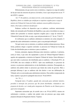 CURSOS ON-LINE – CONTROLE EXTERNO P/ O TCU
             PROFESSOR MÁRCIO ALBUQUERQUE
       Diferentemente, do que ocorre com os ministros, o ingresso no cargo de auditor
de faz por meio de concursos de provas e de títulos, é isso o que está previsto no art. 77
da LOTCU, vejamos:
       ‘Art. 77. Os auditores, em número de três, serão nomeados pelo Presidente da
República, dentre os cidadãos que satisfaçam os requisitos exigidos para o cargo de
ministro do Tribunal de Contas da União, mediante concurso público de provas e
títulos, observada a ordem de classificação.’
       Podemos verificar do dispositivo que os auditores, conforme anteriormente
falado, são nomeados pelo Presidente da República e que, para a investidura no cargo, o
auditor deve preencher os mesmos requisitos exigidos para o cargo de ministro do
Tribunal de Contas da União, ou seja, o que está preconizado no § 1° do art. 73 da CF.
       Já verificamos que os auditores substituem os ministros em certas situações. E
quando não estão substituindo os ministros, quais a sua principal atribuição?
       Tal qual ocorre com os ministros, os auditores também relatam processos. Dessa
forma, podemos chegar a seguinte conclusão: os processos do Tribunal de Contas da
União são distribuídos para os ministros e para os auditores.
       Existem, entretanto, algumas diferenças entre ministros e auditores. A primeira,
como já vimos, é que estes são equiparados a juizes de Tribunal Regional Federal e
aqueles são equiparados a ministros do Superior Tribunal de Justiça. Outra diferença é
que nem todos os processos são distribuídos para os auditores. A Resolução-TCU, de
25.05.2005, deu nova redação ao RITCU. Após essa modificação, os processos de
recurso e os processos administrativos só são distribuídos a ministros. Prosseguindo, os
auditores não podem relatar os processos que tratam das contas de governo. Mais a
principal diferença é que os auditores não têm direito a voto nas deliberações do
Tribunal, salvo se convocados para substituírem ministros. Para melhor compreensão do
tema, vejamos o que prevê o parágrafo único do art. 78 da LOTCU:
       ‘Art. 78 (...)
       Parágrafo único. O auditor, quando não convocado para substituir ministro,
presidirá à instrução dos processos que lhe forem distribuídos, relatando-os com
proposta de decisão a ser votada pelos integrantes do Plenário ou da Câmara para a
qual estiver designado.’
       Importante acrescentar que, de acordo com o art. 99 da LOTCU, mesmo em
substituição a ministro, o auditor não poderá votar em processo que esteja sendo
proposta alteração do Regimento Interno. Vejamos:


                        www.pontodosconcursos.com.br                                     7
 