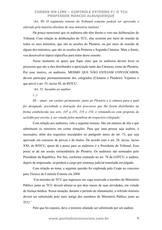 CURSOS ON-LINE – CONTROLE EXTERNO P/ O TCU
              PROFESSOR MÁRCIO ALBUQUERQUE
        ‘Art. 99. O regimento interno do Tribunal somente poderá ser aprovado e
alterado pela maioria absoluta de seus ministros titulares.’
        Há pouco mencionei que os auditores não têm direito a voto nas deliberações do
Tribunal. Com relação às deliberações do TCU, elas ocorrem por meio de reunião de
todos os seus ministros, que são as sessões do Plenário, ou por meio de reunião de
alguns dos ministros, que são as sessões da Primeira e Segunda Câmaras. Mais a frente,
vou desenvolver tópico específico para tratar desse assunto.
        Nesse momento só quero que fique claro que os auditores devem levar os
processos que são a eles distribuídos a apreciação tanto das Câmaras, como do Plenário.
Por esse motivo, os auditores, MESMO QUE NÃO ESTEJAM CONVOCADOS,
devem participar permanentemente dos colegiados (Câmaras e Plenário). Vejamos o
que prevê o art. 55, inciso III, do RITCU:
        ‘Art. 55. Incumbe ao auditor:
        (...)
        III – atuar, em caráter permanente, junto ao Plenário e à câmara para a qual
for designado, presidindo a instrução dos processos que lhe forem distribuídos na
forma estabelecida nos arts. 147 a 151, 153 e 154, e relatando-os com proposta de
acórdão por escrito, a ser votada pelos membros do respectivo colegiado.’
        Com relação aos auditores, vale o seguinte resumo. São em número de três e que
substituem os ministros em certas situações. Para que uma pessoa seja auditor, é
necessário, além dos requisitos insculpidos no parágrafo único do art. 73, que seja
aprovado em concurso de provas e de títulos. De acordo com o art. 28, inciso, inciso
XXI, do RITCU, quem dá a posse para os auditores é o Presidente do Tribunal. Essa
posse se dá em sessão extraordinária do Plenário. Os auditores são nomeados pelo
Presidente da República. Por fim, conforme estatuído no art. 79 da LOTCU, o auditor,
depois de empossado, só perderá o cargo por sentença judicial transitada em julgado.
        Com relação ao tema, a seguinte questão foi explorada pelo Cespe no concurso
para Técnico de Controle Externo em 2004:
        ‘Um ministro do TCU que ingressou em vaga reservada a membro do Ministério
Público junto ao TCU deverá afastar-se por dois meses de suas atividades, em virtude
de licença médica. Nessa situação, durante o período de afastamento, o referido ministro
deverá ser substituído pelo mais antigo dos membros do Ministério Público junto ao
TCU.’
        Pelo que foi exposto, deve o ministro afastado ser substituído por um auditor.


                    www.pontodosconcursos.com.br                                         8
 
