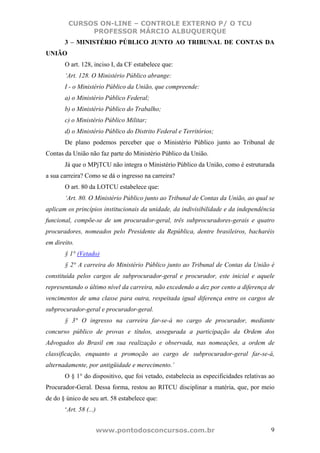 CURSOS ON-LINE – CONTROLE EXTERNO P/ O TCU
             PROFESSOR MÁRCIO ALBUQUERQUE
       3 – MINISTÉRIO PÚBLICO JUNTO AO TRIBUNAL DE CONTAS DA
UNIÃO
       O art. 128, inciso I, da CF estabelece que:
       ‘Art. 128. O Ministério Público abrange:
       I - o Ministério Público da União, que compreende:
       a) o Ministério Público Federal;
       b) o Ministério Público do Trabalho;
       c) o Ministério Público Militar;
       d) o Ministério Público do Distrito Federal e Territórios;
       De plano podemos perceber que o Ministério Público junto ao Tribunal de
Contas da União não faz parte do Ministério Público da União.
       Já que o MPjTCU não integra o Ministério Público da União, como é estruturada
a sua carreira? Como se dá o ingresso na carreira?
       O art. 80 da LOTCU estabelece que:
       ‘Art. 80. O Ministério Público junto ao Tribunal de Contas da União, ao qual se
aplicam os princípios institucionais da unidade, da indivisibilidade e da independência
funcional, compõe-se de um procurador-geral, três subprocuradores-gerais e quatro
procuradores, nomeados pelo Presidente da República, dentre brasileiros, bacharéis
em direito.
       § 1° (Vetado)
       § 2° A carreira do Ministério Público junto ao Tribunal de Contas da União é
constituída pelos cargos de subprocurador-geral e procurador, este inicial e aquele
representando o último nível da carreira, não excedendo a dez por cento a diferença de
vencimentos de uma classe para outra, respeitada igual diferença entre os cargos de
subprocurador-geral e procurador-geral.
       § 3° O ingresso na carreira far-se-á no cargo de procurador, mediante
concurso público de provas e títulos, assegurada a participação da Ordem dos
Advogados do Brasil em sua realização e observada, nas nomeações, a ordem de
classificação, enquanto a promoção ao cargo de subprocurador-geral far-se-á,
alternadamente, por antigüidade e merecimento.’
       O § 1° do dispositivo, que foi vetado, estabelecia as especificidades relativas ao
Procurador-Geral. Dessa forma, restou ao RITCU disciplinar a matéria, que, por meio
de do § único de seu art. 58 estabelece que:
       ‘Art. 58 (...)


                        www.pontodosconcursos.com.br                                   9
 