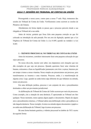 CURSOS ON-LINE – CONTROLE EXTERNO P/ TCU
               PROFESSOR MÁRCIO ALBUQUERQUE
     AULA 7: SESSÕES DO TRIBUNAL DE CONTAS DA UNIÃO


         Prosseguindo o nosso curso, vamos para a nossa 7ª aula. Hoje, trataremos das
sessões do Tribunal de Contas da União. Verificaremos como ocorrem as sessões de
Plenário e de Câmara.
         Abordaremos de forma rápida os passos que o processo percorre desde a sua
chegada ao Tribunal até a sua saída.
         Antes de iniciar, gostaria que fosse feita uma pequena correção no que foi
colocado na introdução da aula passada. Por um erro de digitação, apontei que a Lei
Orgânica do Tribunal de Contas da União é a Lei 8.449, quando na verdade é a Lei
8.443.




         1 – TRÂMITE PROCESSUAL NO TRIBUNAL DE CONTAS DA UNIÃO
         Antes de iniciarmos, considero interessante fazer uma pequena colocação do que
seja o processo.
         No nosso dia-a-dia, mesmo sem saber, nos deparamos com situações que nos
dão exemplos do que seja um processo. Quando queremos fazer uma vitamina de
banana, colocamos a fruta no liquidificador juntamente com leite e açúcar, batemos por
um tempo e temos a nossa vitamina. Nesse simples ato presenciamos um processo, pois
transformamos os insumos e uma vitamina. Processo, então, é a transformação de
alguma coisa. Logo, quando na saída temos algo diferente do que tínhamos na entrada,
temos um processo.
         Em uma definição jurídica, processo é um conjunto de atos e procedimentos
destinados a obter um provimento jurisdicional.
         As deliberações do Tribunal de Contas da União ocorrem por meio de processos.
Como exemplo, cito a situação de uma denúncia. É apresentado ao Tribunal um fato
qualquer. Nesse momento, temos apenas alguns papéis e documentos. Depois de alguns
atos e procedimentos internos, o Tribunal adota uma deliberação sobre a procedência ou
não daquela denúncia. Nesse exemplo, tivemos na entrada alguns documentos e papéis e
na saída uma deliberação do Tribunal, logo tivemos um processo.
         De uma forma bastante genérica, o trâmite processual no âmbito do TCU ocorre
da seguinte forma:



                     www.pontodosconcursos.com.br                                    1
 