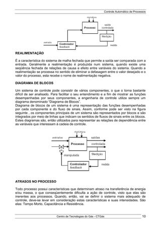 Controle Automático de Processos
Centro de Tecnologias do Gás - CTGás 10
REALIMENTAÇÃO
É a característica do sistema de malha fechada que permite a saída ser comparada com a
entrada. Geralmente a realimentação é produzida num sistema, quando existe uma
seqüência fechada de relações de causa e efeito entre variáveis do sistema. Quando a
realimentação se processa no sentido de eliminar a defasagem entre o valor desejado e o
valor do processo, esta recebe o nome de realimentação negativa.
DIAGRAMA DE BLOCOS
Um sistema de controle pode consistir de vários componentes, o que o torna bastante
difícil de ser analisado. Para facilitar o seu entendimento e a fim de mostrar as funções
desempenhadas por seus componentes, a engenharia de controle utiliza sempre um
diagrama denominado “Diagrama de Blocos”.
Diagrama de blocos de um sistema é uma representação das funções desempenhadas
por cada componente e do fluxo de sinais. Assim, conforme pode ser visto na figura
seguinte , os componentes principais de um sistema são representados por blocos e são
integrados por meio de linhas que indicam os sentidos de fluxos de sinais entre os blocos.
Estes diagramas são, então utilizados para representar as relações de dependência entre
as variáveis que interessam à cadeia de controle.
ATRASOS NO PROCESSO
Todo processo possui características que determinam atraso na transferência de energia
e/ou massa, o que conseqüentemente dificulta a ação de controle, visto que elas são
inerentes aos processos. Quando, então, vai se definir o sistema mais adequado de
controle, deve-se levar em consideração estas características e suas intensidades. São
elas: Tempo Morto, Capacitância e Resistência.
 