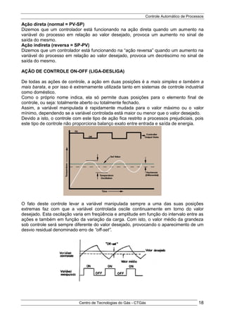 Controle Automático de Processos
Centro de Tecnologias do Gás - CTGás 18
Ação direta (normal = PV-SP)
Dizemos que um controlador está funcionando na ação direta quando um aumento na
variável do processo em relação ao valor desejado, provoca um aumento no sinal de
saída do mesmo.
Ação indireta (reversa = SP-PV)
Dizemos que um controlador está funcionando na “ação reversa” quando um aumento na
variável do processo em relação ao valor desejado, provoca um decréscimo no sinal de
saída do mesmo.
AÇÃO DE CONTROLE ON-OFF (LIGA-DESLIGA)
De todas as ações de controle, a ação em duas posições é a mais simples e também a
mais barata, e por isso é extremamente utilizada tanto em sistemas de controle industrial
como doméstico.
Como o próprio nome indica, ela só permite duas posições para o elemento final de
controle, ou seja: totalmente aberto ou totalmente fechado.
Assim, a variável manipulada é rapidamente mudada para o valor máximo ou o valor
mínimo, dependendo se a variável controlada está maior ou menor que o valor desejado.
Devido a isto, o controle com este tipo de ação fica restrito a processos prejudiciais, pois
este tipo de controle não proporciona balanço exato entre entrada e saída de energia.
O fato deste controle levar a variável manipulada sempre a uma das suas posições
extremas faz com que a variável controlada oscile continuamente em torno do valor
desejado. Esta oscilação varia em freqüência e amplitude em função do intervalo entre as
ações e também em função da variação da carga. Com isto, o valor médio da grandeza
sob controle será sempre diferente do valor desejado, provocando o aparecimento de um
desvio residual denominado erro de “off-set”.
 