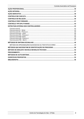 Controle Automático de Processos
Centro de Tecnologias do Gás - CTGás 2
AÇÃO PROPORCIONAL................................................................................................................................ 36
AÇÃO INTEGRAL........................................................................................................................................... 37
AÇÃO DERIVATIVA ....................................................................................................................................... 38
CONTROLE EM CASCATA............................................................................................................................ 38
CONTROLE DE RELAÇÃO............................................................................................................................ 40
CONTROLE FEED FORWARD ...................................................................................................................... 41
CONTROLE TIPO SPLIT-RANGE.................................................................................................................. 42
ESTRUTURA INTERNA DOS CONTROLADORES ...................................................................................... 43
CONTROLADOR P .......................................................................................................................................... 43
CONTROLADOR PI – SÉRIE............................................................................................................................. 43
CONTROLADOR PI – PARALELO...................................................................................................................... 44
CONTROLADOR PD – SÉRIE ........................................................................................................................... 44
CONTROLADOR PD – PARALELO .................................................................................................................... 45
CONTROLADOR PID- SÉRIE............................................................................................................................ 45
CONTROLADOR PID - PARALELO .................................................................................................................... 46
CONTROLADOR PID – MISTO ......................................................................................................................... 47
MÉTODOS DE SINTONIA DE MALHAS........................................................................................................ 48
MÉTODO DE APROXIMAÇÕES SUCESSIVAS OU TENTATIVA E ERRO ............................................... 48
MÉTODOS QUE NECESSITAM DE IDENTIFICAÇÃO DO PROCESSO...................................................... 50
MÉTODO DE ZIEGLER E NICHOLS EM MALHA FECHADA ...................................................................... 52
PROCEDIMENTO ........................................................................................................................................... 52
MÉTODOS DE AUTO-SINTONIA................................................................................................................... 54
EXERCÍCIOS PROPOSTOS........................................................................................................................... 55
BIBLIOGRAFIA............................................................................................................................................... 58
 