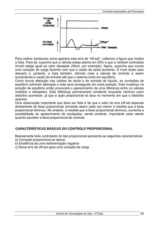 Controle Automático de Processos
Centro de Tecnologias do Gás - CTGás 22
Para melhor esclarecer como aparece este erro de “off-set”, voltemos à figura que mostra
a bóia. Para tal, suponha que a válvula esteja aberta em 50% e que a variável controlada
(nível) esteja igual ao valor desejado (50cm, por exemplo). Agora, suponha que ocorra
uma variação de carga fazendo com que a vazão de saída aumente. O nível neste caso
descerá e, portanto, a bóia também, abrindo mais a válvula de controle e assim
aumentando a vazão de entrada até que o sistema entre em equilíbrio.
Como houve alteração nas vazões de saída e de entrada de líquido, as condições de
equilíbrio sofreram alteração e este será conseguido em outra posição. Esta mudança na
posição de equilíbrio então provocará o aparecimento de uma diferença entre os valores
medidos e desejados. Esta diferença permanecerá constante enquanto nenhum outro
distúrbio acontecer, já que a ação proporcional só atua no momento em que o distúrbio
aparece.
Uma observação importante que deve ser feita é de que o valor do erro off-set depende
diretamente da faixa proporcional, tornando assim cada vez menor à medida que a faixa
proporcional diminuiu. No entanto, a medida que a faixa proporcional diminuiu, aumenta a
possibilidade do aparecimento de oscilações, sendo portanto, importante estar atento
quando escolher a faixa proporcional de controle.
CARACTERÍSTICAS BÁSICAS DO CONTROLE PROPORCIONAL
Basicamente todo controlador do tipo proporcional apresenta as seguintes características:
a) Correção proporcional ao desvio
b) Existência de uma realimentação negativa
c) Deixa erro de off-set após uma variação de carga
 