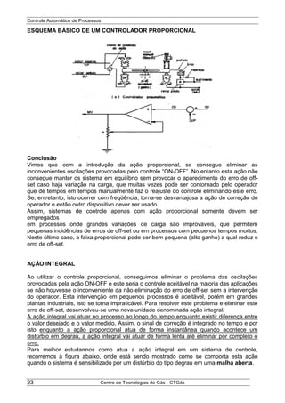 Controle Automático de Processos
Centro de Tecnologias do Gás - CTGás23
ESQUEMA BÁSICO DE UM CONTROLADOR PROPORCIONAL
Conclusão
Vimos que com a introdução da ação proporcional, se consegue eliminar as
inconvenientes oscilações provocadas pelo controle “ON-OFF”. No entanto esta ação não
consegue manter os sistema em equilíbrio sem provocar o aparecimento do erro de off-
set caso haja variação na carga, que muitas vezes pode ser contornado pelo operador
que de tempos em tempos manualmente faz o reajuste do controle eliminando este erro.
Se, entretanto, isto ocorrer com freqüência, torna-se desvantajosa a ação de correção do
operador e então outro dispositivo dever ser usado.
Assim, sistemas de controle apenas com ação proporcional somente devem ser
empregados
em processos onde grandes variações de carga são improváveis, que permitem
pequenas incidências de erros de off-set ou em processos com pequenos tempos mortos.
Neste último caso, a faixa proporcional pode ser bem pequena (alto ganho) a qual reduz o
erro de off-set.
AÇÃO INTEGRAL
Ao utilizar o controle proporcional, conseguimos eliminar o problema das oscilações
provocadas pela ação ON-OFF e este seria o controle aceitável na maioria das aplicações
se não houvesse o inconveniente da não eliminação do erro de off-set sem a intervenção
do operador. Esta intervenção em pequenos processos é aceitável, porém em grandes
plantas industriais, isto se torna impraticável. Para resolver este problema e eliminar este
erro de off-set, desenvolveu-se uma nova unidade denominada ação integral.
A ação integral vai atuar no processo ao longo do tempo enquanto existir diferença entre
o valor desejado e o valor medido. Assim, o sinal de correção é integrado no tempo e por
isto enquanto a ação proporcional atua de forma instantânea quando acontece um
distúrbio em degrau, a ação integral vai atuar de forma lenta até eliminar por completo o
erro.
Para melhor estudarmos como atua a ação integral em um sistema de controle,
recorremos à figura abaixo, onde está sendo mostrado como se comporta esta ação
quando o sistema é sensibilizado por um distúrbio do tipo degrau em uma malha aberta.
 