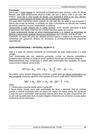 Controle Automático de Processos
Centro de Tecnologias do Gás - CTGás 26
Conclusão
Vimos que a ação integral foi introduzida principalmente para eliminar o erro de off-set
deixado pela ação proporcional, atuando então, até que o desvio volte a ser nulo. No
entanto, como ela é uma função do tempo, sua resposta é lenta e por isto, desvios
grandes em curtos espaços de tempo não são devidamente corrigidos.
Um outro fator importante notado quando se usa este tipo de ação, é que enquanto o
desvio não mudar de sentido, a correção (ou seja, o movimento da válvula) não mudará
de sentido podendo provocar instabilidade no sistema.
Tipicamente, a ação integral não é usada sozinha, vindo sempre associada à ação
proporcional, pois deste modo tem-se o melhor das duas ações de controle.
A ação proporcional corrige os erros instantaneamente e a integral se encarrega de
eliminar a longo prazo qualquer desvio que permaneça (por exemplo, erro de off-set).
Entretanto, às vezes ela pode ser utilizada sozinha quando o sistema se caracteriza por
apresentar por pequenos atrasos de processos e correspondentemente pequenas
capacitâncias.
AÇÃO PROPORCIONAL + INTEGRAL (AÇÃO P+ I)
Esta é a ação de controle resultante da combinação da ação proporcional e a ação
integral.
Esta combinação tem por objetivos principais, corrigir os desvios instantâneos
(proporcional) e eliminar ao longo do tempo qualquer desvio que permaneça (integral).
Matematicamente esta combinação é obtida pela combinação das equações da nação
proporcional e integral, sendo então:
Na prática, como sempre desejamos conhecer a saída para um tempo conhecido e um
erro constante, podemos significar esta equação (IV) que é então assim representada:
Onde:
T = tempo para o qual se deseja saber a saída MV
A figura abaixo mostra como esta combinação faz atuar o elemento final de controle
quando a variável controlada sofre um desvio em degrau em malha aberta. Em (b) temos
o caso em que o controlador está ajustado apenas para atuar na ação proporcional, em
(c) ele está ajustado para atuar na ação integral e finalmente em (d) temos as duas ações
atuando de forma combinada.
 