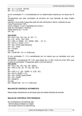 Controle Automático de Processos
Centro de Tecnologias do Gás - CTGás 34
MV – So = ± (13,34 . 16)/100
MV – So = ± 2,13 (mA)
4) Um controlador P + I é sensibilizado em um determinado instante por um desvio de 10
%.
Considerando que este controlador se encontra em uma bancada de teste (malha
aberta)),
calcular a nova saída 5 segundos após ter sido introduzido o desvio, sabendo-se que:
Faixa Proporcional = 60%
Ganho Integral = 2 rpm ( repetições por minuto )
Ação do Controlador = Reversa
Saída Anterior So = 12 mA
VP > SV
SOLUÇÃO:
MV = So ± ( Kp . DV + Kp . Ki . DV . T )
So = (12 – 4)/16 . 100 = 50%
MV = 50% ± ( 100/60 . 10 + 100/60 . 2/60 x . 10 . 5 )
MV = 50 % ± ( 16,66 + 2,77 )
MV = 50 ± 19,44 (Ação Reversa)
MV = 50 – 19,44
MV = 30,56%
Ou seja:
MV = 30,56/100 . 16 + 4 = 8,88 (mA)
5) Um controlador P + D é sensibilizado por um desvio que se manifesta com uma
velocidade
de 20%/min. Considerando VP > SV, ação direta; Kp = 2; KD = 0,25 min e So= 50%, qual
a saída do controlador 10 segundos após o início do desvio?
SOLUÇÃO:
MV = So ± ( Kp . DV + Kp . KD . DE/dt )
MV = 50% ± ( Kp . 20 . 10 + Kp . KD . 20 )
60
MV = 50% ± ( 2 . (20 . 10)/60 + 2 . 0,25 . 20 )
MV = 50 % ± (6,667 + 10 )
MV = 50 ± 16,667 (Ação Direta)
MV = 50 + 16,667
MV = 66,667%
Ou seja:
MV = 66,667/100 . 16 + 4 = 14,66 (mA)
MALHAS DE CONTROLE AUTOMÁTICO
Nesta seção estudaremos os principais tipos de malhas fechada de controle .
MALHA DE CONTROLE TIPO FEEDBACK
Os controladores normalmente são:
. De tecnologia analógica ou digital.
. De função contínua ou descontínua.
 