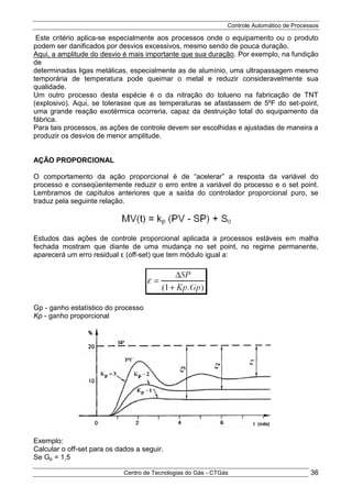 Controle Automático de Processos
Centro de Tecnologias do Gás - CTGás 36
Este critério aplica-se especialmente aos processos onde o equipamento ou o produto
podem ser danificados por desvios excessivos, mesmo sendo de pouca duração.
Aqui, a amplitude do desvio é mais importante que sua duração. Por exemplo, na fundição
de
determinadas ligas metálicas, especialmente as de alumínio, uma ultrapassagem mesmo
temporária de temperatura pode queimar o metal e reduzir consideravelmente sua
qualidade.
Um outro processo desta espécie é o da nitração do tolueno na fabricação de TNT
(explosivo). Aqui, se tolerasse que as temperaturas se afastassem de 5ºF do set-point,
uma grande reação exotérmica ocorreria, capaz da destruição total do equipamento da
fábrica.
Para tais processos, as ações de controle devem ser escolhidas e ajustadas de maneira a
produzir os desvios de menor amplitude.
AÇÃO PROPORCIONAL
O comportamento da ação proporcional é de “acelerar” a resposta da variável do
processo e conseqüentemente reduzir o erro entre a variável do processo e o set point.
Lembramos de capítulos anteriores que a saída do controlador proporcional puro, se
traduz pela seguinte relação.
Estudos das ações de controle proporcional aplicada a processos estáveis em malha
fechada mostram que diante de uma mudança no set point, no regime permanente,
aparecerá um erro residual ε (off-set) que tem módulo igual a:
Gp - ganho estatístico do processo
Kp - ganho proporcional
Exemplo:
Calcular o off-set para os dados a seguir.
Se Gp = 1,5
 