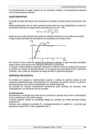 Controle Automático de Processos
Centro de Tecnologias do Gás - CTGás 38
O comportamento da ação integral em um processo instável, é sensivelmente parecido
com os de processos estáveis.
AÇÃO DERIVATIVA
A função da ação derivativa é de compensar os efeitos do tempo morto do processo. Ela
tem
efeito estabilizante mas um valor excessivo pode entrar em uma instabilidade. A saída do
controlador derivativo é proporcional a derivada de erro (PV - SP).
Observe que a ação derivada não pode ser utilizada sozinha em uma malha de controle.
A figura ilustra os efeitos da derivada em um processo com tempo morto.
Em casos em que o sinal da variável do processo é ruidoso, a ação derivativa amplifica
esses ruídos o que torna a sua utilização delicada ou impossível.
A solução a esse problema consistem adicionar um filtro no sinal da variável do processo
ou utilizar um módulo de derivada filtrada. E na maioria dos controladores PID, a derivada
é filtrada, mas o valor da constante de tempo do filtro é raramente alterável.
CONTROLE EM CASCATA
O controle em cascata é implementado quando a malha de controle simples já não
responde satisfatoriamente, principalmente em processos de grande inércia e quando o
processo possui uma contínua perturbação na variável regulante.
No controle em cascata normalmente encontra-se duas variáveis de processo, dois
controladores e um elemento final de controle.
Funcionamento
Estudaremos a evolução dos sinais de um controle em cascata de um forno confrontando
com os obtidos por uma malha simples.
A figura seguinte mostra os resultados obtidos do controle em malha fechada simples
desse forno.
Durante uma variação na pressão Pe, conseqüentemente na vazão Qs, o controle age
atuando na válvula TCV1 até o reequilíbrio de Ts.
 