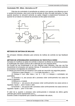 Controle Automático de Processos
Centro de Tecnologias do Gás - CTGás 48
Controlador PID - Misto - Derivativa na VP
Este tipo de controlador é semelhante ao anterior com apenas uma diferença que é
a variável de processo, atua como sinal de entrada do bloco da ação derivativa, ou seja,
quando atuamos no set-point somente as ações integral e proporcional funcionam, já
quando há um desvio na variável do processo as três ações funcionam.
MÉTODOS DE SINTONIA DE MALHAS
Os principais métodos utilizados para sintonia de malhas de controle do tipo feedback
são:
MÉTODO DE APROXIMAÇÕES SUCESSIVAS OU TENTATIVA E ERRO
Consiste em modificar as ações de controle e observar os efeitos na variável de processo.
A modificação das ações continua até a obtenção de uma resposta ótima.
Em função da sua simplicidade é um dos métodos mais utilizados, mas seu uso fica
impraticável em processos com granes inércias. É necessário um conhecimento profundo
do processo e do algoritmo do controlador.
O método de sintonia PID por tentativa e erro pode ser resumido nos seguintes passos:
1) Eliminar a ação integral ( 1 = ∞ ) e a ação derivada (d = 0 ).
2) Coloque k num valor baixo ( ex: kc = 0,5 ) e coloque o controlador em
automático.
3) Aumente o kc aos poucos até o processo ciclar continuamente nos casos de
servos e regulador.
4) Reduza kc a metade
5) Diminua 1 aos poucos até processo ciclar continuamente nos casos servos e
regulador. Ajuste 1 para 3 vezes o valor.
6) Aumente 1 aos poucos até o processo ciclar continuamente nos casos servos e
regulador. Ajuste 1 para 1/3 do valor .
O valor de kc quando o processo cicla continuamente é chamado de último ganho
(ultimate gain) sendo representado por kcu .
Durante o teste é importante que a saída do controlador não sature.
 