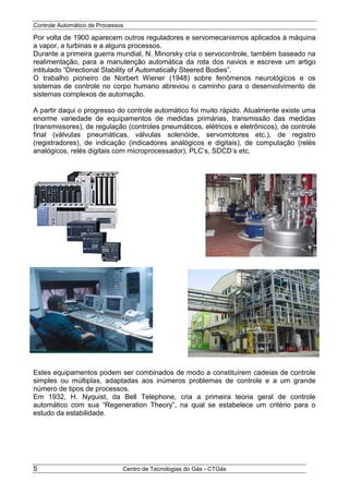 Controle Automático de Processos
Centro de Tecnologias do Gás - CTGás5
Por volta de 1900 aparecem outros reguladores e servomecanismos aplicados à máquina
a vapor, a turbinas e a alguns processos.
Durante a primeira guerra mundial, N. Minorsky cria o servocontrole, também baseado na
realimentação, para a manutenção automática da rota dos navios e escreve um artigo
intitulado “Directional Stability of Automatically Steered Bodies”.
O trabalho pioneiro de Norbert Wiener (1948) sobre fenômenos neurológicos e os
sistemas de controle no corpo humano abreviou o caminho para o desenvolvimento de
sistemas complexos de automação.
A partir daqui o progresso do controle automático foi muito rápido. Atualmente existe uma
enorme variedade de equipamentos de medidas primárias, transmissão das medidas
(transmissores), de regulação (controles pneumáticos, elétricos e eletrônicos), de controle
final (válvulas pneumáticas, válvulas solenóide, servomotores etc.), de registro
(registradores), de indicação (indicadores analógicos e digitais), de computação (relés
analógicos, relés digitais com microprocessador), PLC’s, SDCD’s etc.
Estes equipamentos podem ser combinados de modo a constituírem cadeias de controle
simples ou múltiplas, adaptadas aos inúmeros problemas de controle e a um grande
número de tipos de processos.
Em 1932, H. Nyquist, da Bell Telephone, cria a primeira teoria geral de controle
automático com sua “Regeneration Theory”, na qual se estabelece um critério para o
estudo da estabilidade.
 