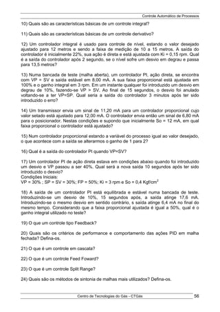 Controle Automático de Processos
Centro de Tecnologias do Gás - CTGás 56
10) Quais são as características básicas de um controle integral?
11) Quais são as características básicas de um controle derivativo?
12) Um controlador integral é usado para controle de nível, estando o valor desejado
ajustado para 12 metros e sendo a faixa de medição de 10 a 15 metros. A saída do
controlador é inicialmente 22%, sua ação é direta e está ajustada com Ki = 0,15 rpm. Qual
é a saída do controlador após 2 segundo, se o nível sofre um desvio em degrau e passa
para 13,5 metros?
13) Numa bancada de teste (malha aberta), um controlador PI, ação direta, se encontra
com VP = SV e saída estável em 8,00 mA. A sua faixa proporcional está ajustada em
100% e o ganho integral em 3 rpm. Em um instante qualquer foi introduzido um desvio em
degrau de 10%, fazendo-se VP > SV. Ao final de 15 segundos, o desvio foi anulado
voltando-se a ter VP=SP. Qual seria a saída do controlador 3 minutos após ter sido
introduzido o erro?
14) Um transmissor envia um sinal de 11,20 mA para um controlador proporcional cujo
valor setado está ajustado para 12,00 mA. O controlador envia então um sinal de 6,80 mA
para o posicionador. Nestas condições e supondo que inicialmente So = 12 mA, em qual
faixa proporcional o controlador está ajustado?
15) Num controlador proporcional estando a variável do processo igual ao valor desejado,
o que acontece com a saída se alterarmos o ganho de 1 para 2?
16) Qual é a saída do controlador PI quando VP=SV?
17) Um controlador PI de ação direta estava em condições abaixo quando foi introduzido
um desvio e VP passou a ser 40%. Qual será a nova saída 10 segundos após ter sido
introduzido o desvio?
Condições Iniciais:
VP = 30% ; SP = SV = 30%; FP = 50%; Ki = 3 rpm e So = 0,4 Kgf/cm2
18) A saída de um controlador PI está equilibrada e estável numa bancada de teste.
Introduzindo-se um desvio de 10%, 15 segundos após, a saída atinge 17,6 mA.
Introduzindo-se o mesmo desvio em sentido contrário, s saída atinge 6,4 mA no final do
mesmo tempo. Considerando que a faixa proporcional ajustada é igual a 50%, qual é o
ganho integral utilizado no teste?
19) O que um controle tipo Feedback?
20) Quais são os critérios de performance e comportamento das ações PID em malha
fechada? Defina-os.
21) O que é um controle em cascata?
22) O que é um controle Feed Foward?
23) O que é um controle Split Range?
24) Quais são os métodos de sintonia de malhas mais utilizados? Defina-os.
 