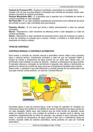 Controle Automático de Processos
Centro de Tecnologias do Gás - CTGás 8
Variável do Processo (PV) - Qualquer quantidade, propriedade ou condição física
medida a fim de que se possa efetuar a indicação e/ou controle do processo (neste caso,
também chamada de variável controlada).
Variável Manipulada (MV) - É a grandeza que é operada com a finalidade de manter a
variável controlada no valor desejado.
Set Point (SP) - É um valor desejado estabelecido previamente como referência de ponto
de controle no qual o valor controlado deve permanecer.
Distúrbio (Ruído) - É um sinal que tende a afetar adversamente o valor da variável
controlada.
Desvio - Representa o valor resultante da diferença entre o valor desejado e o valor da
variável controlada.
Ganho - Representa o valor resultante do quociente entre a taxa de mudança na saída e
a taxa de mudança na entrada que a causou. Ambas, a entrada e a saída devem ser
expressas na mesma unidade.
TIPOS DE CONTROLE
CONTROLE MANUAL E CONTROLE AUTOMÁTICO
Para ilustrar o conceito de controle manual e automático vamos utilizar como processo
típico o sistema térmico. Inicialmente considere o caso em que um operador detém a
função de manter a temperatura da água quente em um dado valor. Neste caso, um
termômetro está instalado na saída do sistema , medindo a temperatura da água quente.
O operador observa a indicação do termômetro e baseado nela, efetua o fechamento ou
abertura da válvula de controle de vapor para que a temperatura desejada seja mantida.
Deste modo, o operador é que está efetuando o controle através de sua observação e de
sua ação manual, sendo portanto, um caso de “Controle Manual”.
Considere agora o caso da próxima figura, onde no lugar do operador foi instalado um
instrumento capaz de substituí-lo no trabalho de manter a temperatura da água quente em
um valor desejado. Neste caso, este sistema atua de modo similar ao operador, tendo
então um detector de erro, uma unidade de controle e um atuador junto à válvula, que
substituem respectivamente os olhos do operador, seu cérebro e seus músculos. Desse
modo, o controle da temperatura da água quente é feito sem a interferência direta do
homem, atuando então de maneira automática, sendo portanto um caso de “Controle
Automático”.
 