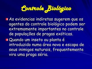 Controle Biológico
As evidencias indiretas sugerem que os
agentes do controle biológico podem ser
extremamente importantes no controle
de populações de pragas exóticas.
Quando um inseto ou planta é
introduzido numa área nova e escapa de
seus inimigos naturais, frequentemente
vira uma praga séria.
 