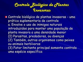 Controle Biológico de Plantas
              Invasoras
Controle biológico de plantas invasoras - uma
prática suplementaria de controle
a. Envolve o uso de inimigos naturais
introduzidos para manter uma população de
planta invasora a uma densidade menor
(I) Parasitas, predadores, ou doenças
(2) Também, outros organismos como peixes
ou animais herbívoros
(3) Fator limitante principal somente controla
uma espécie específica
 
