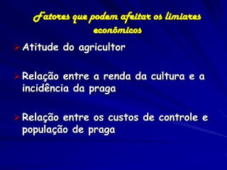 Fatores que podem afeitar os limiares
                 econômicos
 Atitude do agricultor


 Relação entre a renda da cultura e a
 incidência da praga

 Relação entre os custos de controle e
 população de praga
 