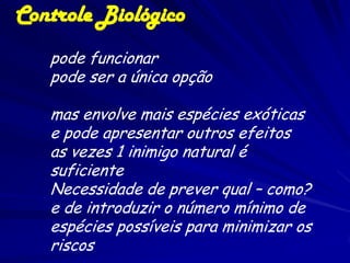 Controle Biológico
   pode funcionar
   pode ser a única opção

   mas envolve mais espécies exóticas
   e pode apresentar outros efeitos
   as vezes 1 inimigo natural é
   suficiente
   Necessidade de prever qual – como?
   e de introduzir o número mínimo de
   espécies possíveis para minimizar os
   riscos
 