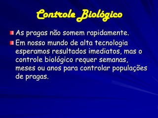 Controle Biológico
As pragas não somem rapidamente.
Em nosso mundo de alta tecnologia
esperamos resultados imediatos, mas o
controle biológico requer semanas,
meses ou anos para controlar populações
de pragas.
 