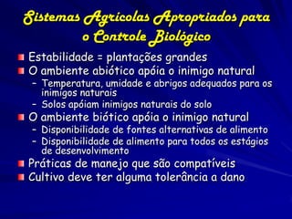Sistemas Agrícolas Apropriados para
         o Controle Biológico
Estabilidade = plantações grandes
O ambiente abiótico apóia o inimigo natural
 – Temperatura, umidade e abrigos adequados para os
   inimigos naturais
 – Solos apóiam inimigos naturais do solo
O ambiente biótico apóia o inimigo natural
 – Disponibilidade de fontes alternativas de alimento
 – Disponibilidade de alimento para todos os estágios
   de desenvolvimento
Práticas de manejo que são compatíveis
Cultivo deve ter alguma tolerância a dano
 