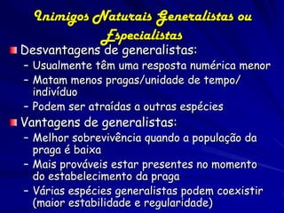 Inimigos Naturais Generalistas ou
            Especialistas
Desvantagens de generalistas:
– Usualmente têm uma resposta numérica menor
– Matam menos pragas/unidade de tempo/
  indivíduo
– Podem ser atraídas a outras espécies
Vantagens de generalistas:
– Melhor sobrevivência quando a população da
  praga é baixa
– Mais prováveis estar presentes no momento
  do estabelecimento da praga
– Várias espécies generalistas podem coexistir
  (maior estabilidade e regularidade)
 