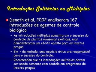 Introduções Solitárias ou Múltiplas
 Denoth et al. 2002 analisaram 167
 introduções de agentes de controle
 biológico
 – As introduções múltiplas aumentaram o sucesso do
   controle de plantas invasoras exóticas, mas
   demonstraram um efeito oposto para os insetos
   pragas
 – Em > da metade, uma espécie única era responsável
   para o sucesso do controle.
 – Recomendou que as introduções múltiplas devem
   ser usado somente com cautela em programas de
   insetos pragas
 