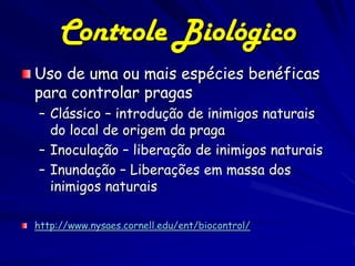Controle Biológico
Uso de uma ou mais espécies benéficas
para controlar pragas
– Clássico – introdução de inimigos naturais
  do local de origem da praga
– Inoculação – liberação de inimigos naturais
– Inundação – Liberações em massa dos
  inimigos naturais

http://www.nysaes.cornell.edu/ent/biocontrol/
 
