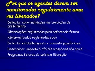 Por que os agentes devem ser
monitorados regularmente uma
vez liberados?
Detectar abnormalidades nas condições de
crescimento
Observações registradas para referencia futura
Abnormalidades registradas cedo
Detectar estabelecimento e aumento populacional
Determinar impacto e efeitos a espécies não alvos
Programas futuros de coleta e liberação
 