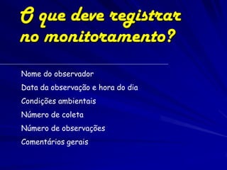O que deve registrar
no monitoramento?
Nome do observador
Data da observação e hora do dia
Condições ambientais
Número de coleta
Número de observações
Comentários gerais
 