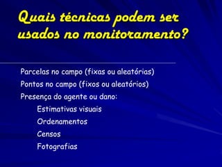Quais técnicas podem ser
usados no monitoramento?

Parcelas no campo (fixas ou aleatórias)
Pontos no campo (fixos ou aleatórios)
Presença do agente ou dano:
    Estimativas visuais
    Ordenamentos
    Censos
    Fotografias
 