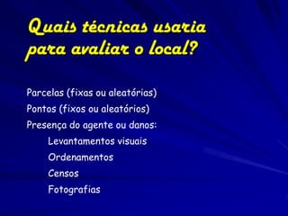 Quais técnicas usaria
para avaliar o local?
Parcelas (fixas ou aleatórias)
Pontos (fixos ou aleatórios)
Presença do agente ou danos:
    Levantamentos visuais
    Ordenamentos
    Censos
    Fotografias
 
