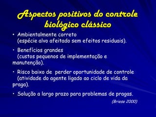 Aspectos positivos do controle
       biológico clássico
• Ambientalmente correto
  (espécie alvo afeitado sem efeitos residuais).
• Benefícios grandes
  (custos pequenos de implementação e
manutenção).
• Risco baixo de perder oportunidade de controle
  (atividade do agente ligado ao ciclo de vida da
praga).
• Solução a largo prazo para problemas de pragas.
                                         (Briese 2000)
 