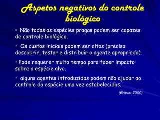 Aspetos negativos do controle
           biológico
• Não todas as espécies pragas podem ser capazes
de controle biológico.
• Os custos iniciais podem ser altos (precisa
descobrir, testar e distribuir o agente apropriado).
• Pode requerer muito tempo para fazer impacto
sobre a espécie alvo.
• alguns agentes introduzidos podem não ajudar ao
controle da espécie uma vez estabelecidos.
                                          (Briese 2000)
 