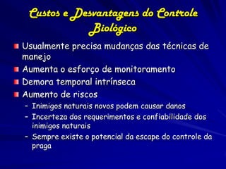 Custos e Desvantagens do Controle
             Biológico
Usualmente precisa mudanças das técnicas de
manejo
Aumenta o esforço de monitoramento
Demora temporal intrínseca
Aumento de riscos
– Inimigos naturais novos podem causar danos
– Incerteza dos requerimentos e confiabilidade dos
  inimigos naturais
– Sempre existe o potencial da escape do controle da
  praga
 