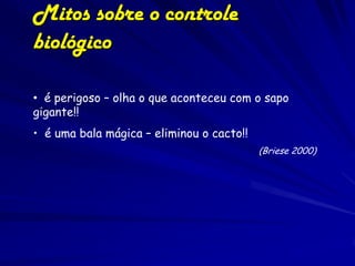 Mitos sobre o controle
biológico

• é perigoso – olha o que aconteceu com o sapo
gigante!!
• é uma bala mágica – eliminou o cacto!!
                                           (Briese 2000)
 