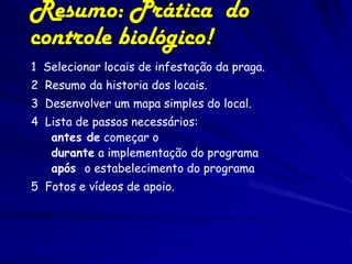 Resumo: Prática do
controle biológico!
1 Selecionar locais de infestação da praga.
2 Resumo da historia dos locais.
3 Desenvolver um mapa simples do local.
4 Lista de passos necessários:
   antes de começar o
   durante a implementação do programa
   após o estabelecimento do programa
5 Fotos e vídeos de apoio.
 