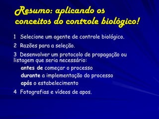 Resumo: aplicando os
conceitos do controle biológico!
1 Selecione um agente de controle biológico.
2 Razões para a seleção.
3 Desenvolver um protocolo de propagação ou
listagem que seria necessário:
    antes de começar o processo
    durante a implementação do processo
    após o estabelecimento
4 Fotografias e vídeos de apos.
 