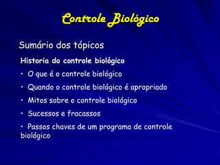 Controle Biológico
Sumário dos tópicos
Historia do controle biológico
• O que é o controle biológico
• Quando o controle biológico é apropriado
• Mitos sobre o controle biológico
• Sucessos e fracassos
• Passos chaves de um programa de controle
biológico
 